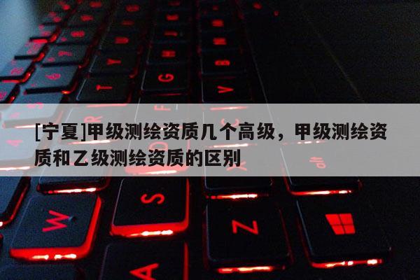 [寧夏]甲級(jí)測(cè)繪資質(zhì)幾個(gè)高級(jí)，甲級(jí)測(cè)繪資質(zhì)和乙級(jí)測(cè)繪資質(zhì)的區(qū)別