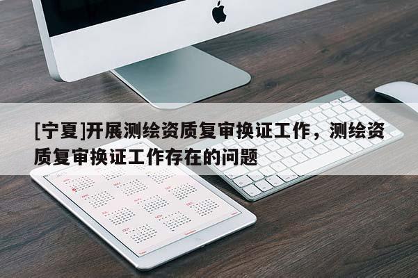 [寧夏]開展測繪資質(zhì)復(fù)審換證工作，測繪資質(zhì)復(fù)審換證工作存在的問題
