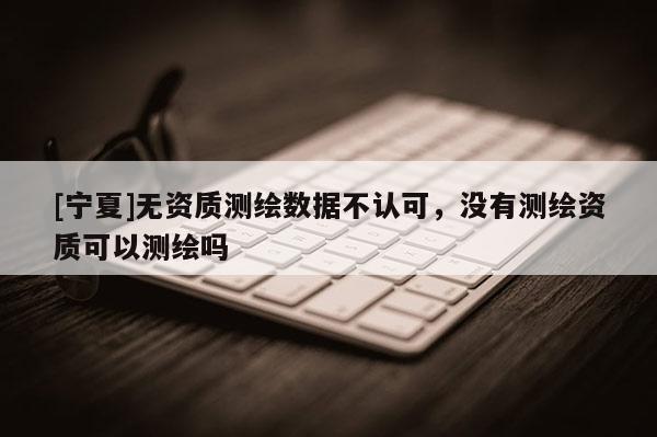 [寧夏]無資質(zhì)測繪數(shù)據(jù)不認(rèn)可，沒有測繪資質(zhì)可以測繪嗎