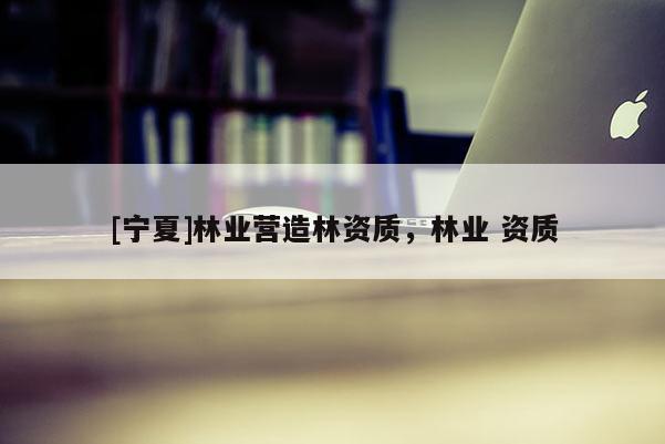 [寧夏]林業(yè)營造林資質(zhì)，林業(yè) 資質(zhì)