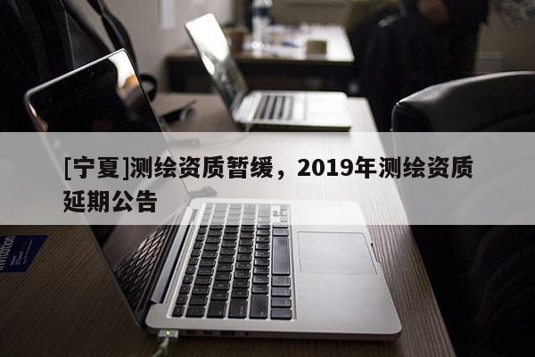 [寧夏]測(cè)繪資質(zhì)暫緩，2019年測(cè)繪資質(zhì)延期公告