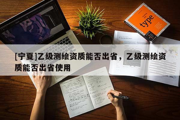 [寧夏]乙級測繪資質(zhì)能否出省，乙級測繪資質(zhì)能否出省使用