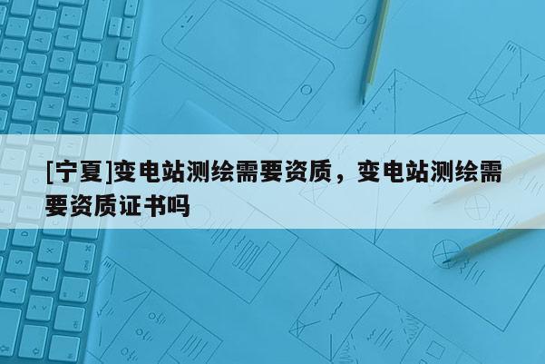 [寧夏]變電站測繪需要資質(zhì)，變電站測繪需要資質(zhì)證書嗎