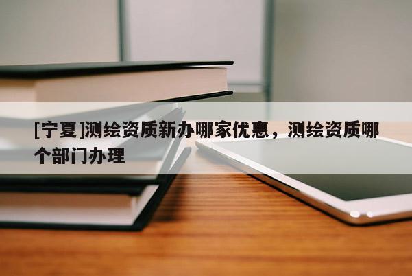 [寧夏]測繪資質(zhì)新辦哪家優(yōu)惠，測繪資質(zhì)哪個部門辦理