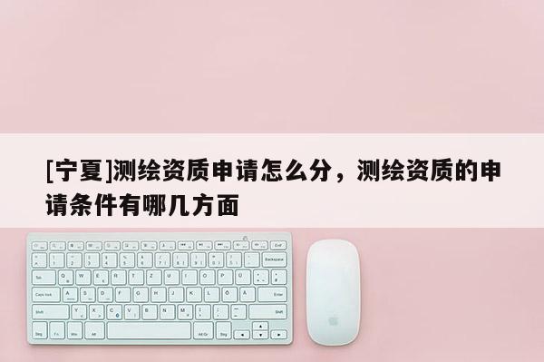 [寧夏]測繪資質(zhì)申請怎么分，測繪資質(zhì)的申請條件有哪幾方面