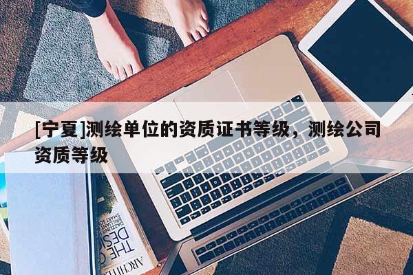 [寧夏]測(cè)繪單位的資質(zhì)證書等級(jí)，測(cè)繪公司資質(zhì)等級(jí)