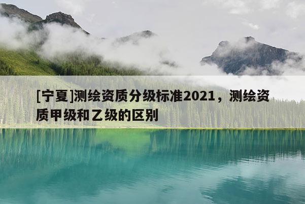[寧夏]測繪資質(zhì)分級標(biāo)準(zhǔn)2021，測繪資質(zhì)甲級和乙級的區(qū)別