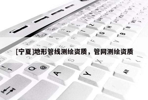 [寧夏]地形管線測繪資質(zhì)，管網(wǎng)測繪資質(zhì)
