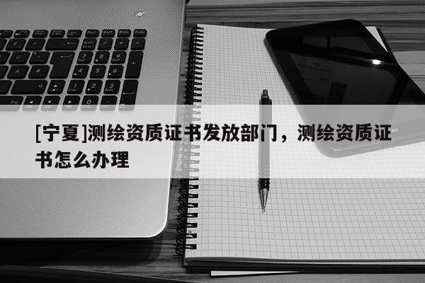 [寧夏]測(cè)繪資質(zhì)證書發(fā)放部門，測(cè)繪資質(zhì)證書怎么辦理