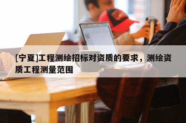 [寧夏]工程測(cè)繪招標(biāo)對(duì)資質(zhì)的要求，測(cè)繪資質(zhì)工程測(cè)量范圍