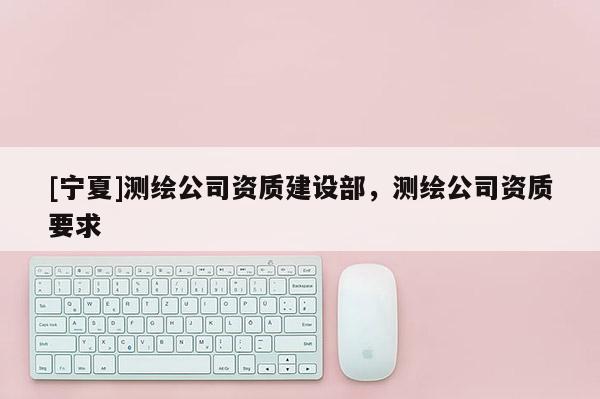 [寧夏]測(cè)繪公司資質(zhì)建設(shè)部，測(cè)繪公司資質(zhì)要求