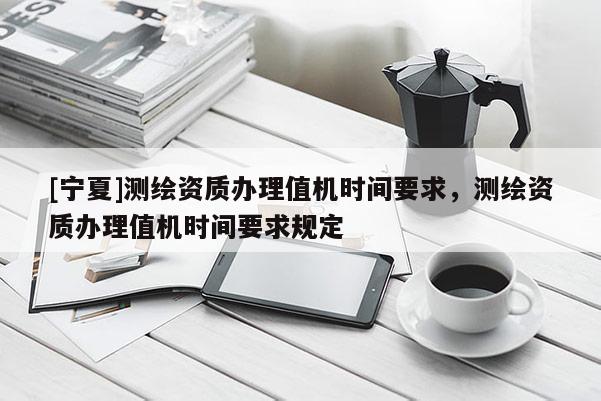 [寧夏]測(cè)繪資質(zhì)辦理值機(jī)時(shí)間要求，測(cè)繪資質(zhì)辦理值機(jī)時(shí)間要求規(guī)定