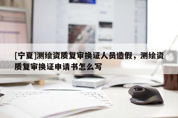 [寧夏]測繪資質(zhì)復(fù)審換證人員造假，測繪資質(zhì)復(fù)審換證申請書怎么寫