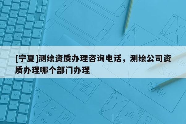 [寧夏]測(cè)繪資質(zhì)辦理咨詢電話，測(cè)繪公司資質(zhì)辦理哪個(gè)部門辦理