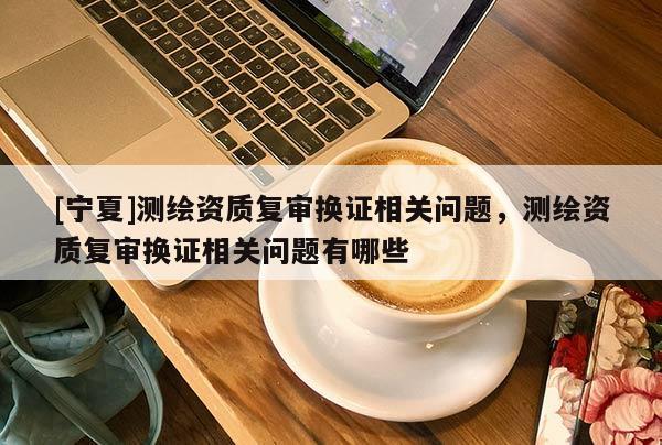 [寧夏]測繪資質復審換證相關問題，測繪資質復審換證相關問題有哪些