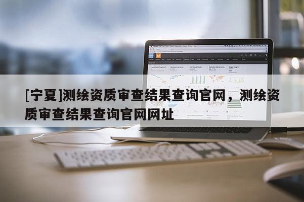 [寧夏]測(cè)繪資質(zhì)審查結(jié)果查詢官網(wǎng)，測(cè)繪資質(zhì)審查結(jié)果查詢官網(wǎng)網(wǎng)址