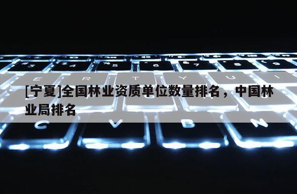 [寧夏]全國林業(yè)資質(zhì)單位數(shù)量排名，中國林業(yè)局排名