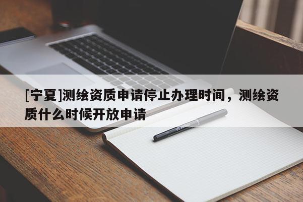 [寧夏]測繪資質(zhì)申請停止辦理時間，測繪資質(zhì)什么時候開放申請