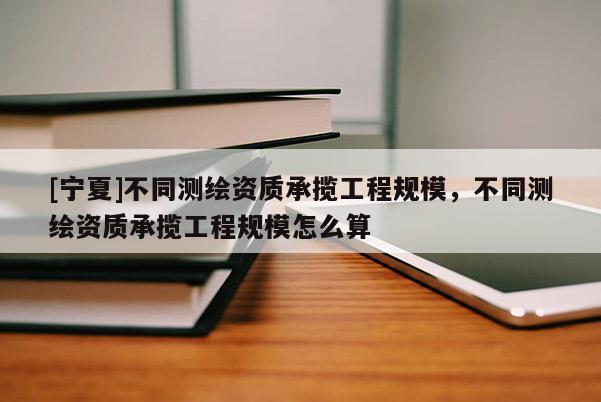 [寧夏]不同測(cè)繪資質(zhì)承攬工程規(guī)模，不同測(cè)繪資質(zhì)承攬工程規(guī)模怎么算