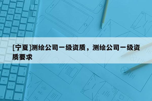 [寧夏]測繪公司一級資質(zhì)，測繪公司一級資質(zhì)要求