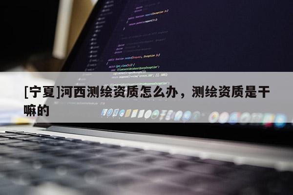 [寧夏]河西測繪資質怎么辦，測繪資質是干嘛的
