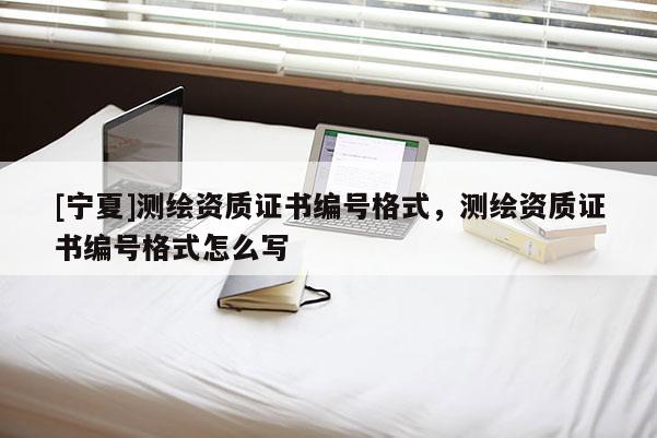 [寧夏]測繪資質證書編號格式，測繪資質證書編號格式怎么寫