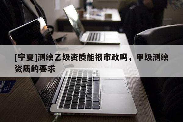 [寧夏]測繪乙級資質(zhì)能報(bào)市政嗎，甲級測繪資質(zhì)的要求