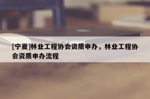 [寧夏]林業(yè)工程協(xié)會(huì)資質(zhì)申辦，林業(yè)工程協(xié)會(huì)資質(zhì)申辦流程