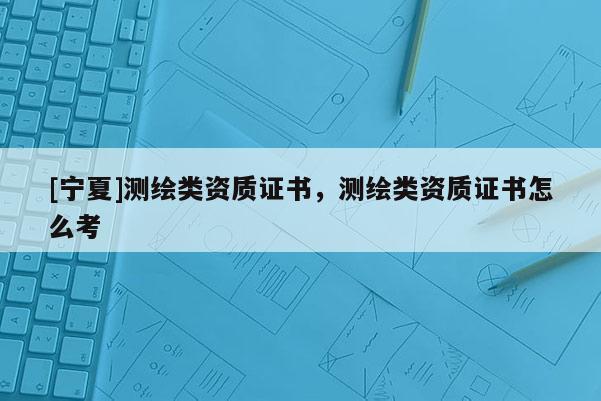 [寧夏]測繪類資質(zhì)證書，測繪類資質(zhì)證書怎么考