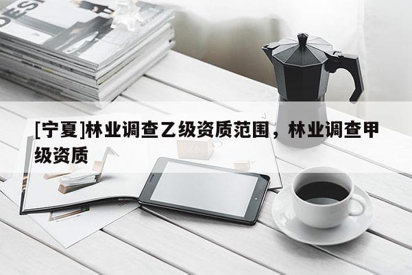 [寧夏]林業(yè)調(diào)查乙級資質(zhì)范圍，林業(yè)調(diào)查甲級資質(zhì)