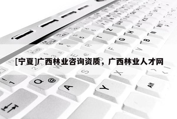 [寧夏]廣西林業(yè)咨詢資質(zhì)，廣西林業(yè)人才網(wǎng)