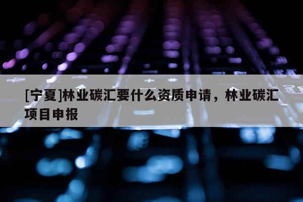 [寧夏]林業(yè)碳匯要什么資質(zhì)申請(qǐng)，林業(yè)碳匯項(xiàng)目申報(bào)