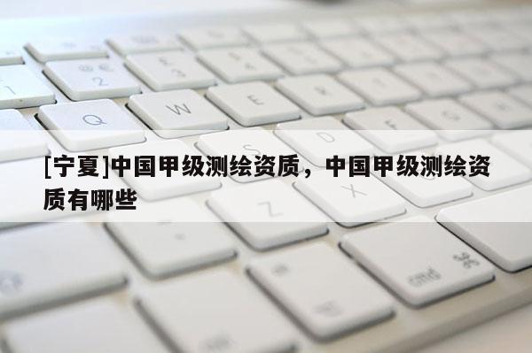 [寧夏]中國(guó)甲級(jí)測(cè)繪資質(zhì)，中國(guó)甲級(jí)測(cè)繪資質(zhì)有哪些