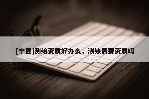[寧夏]測(cè)繪資質(zhì)好辦么，測(cè)繪需要資質(zhì)嗎