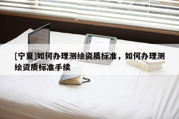 [寧夏]如何辦理測繪資質(zhì)標準，如何辦理測繪資質(zhì)標準手續(xù)