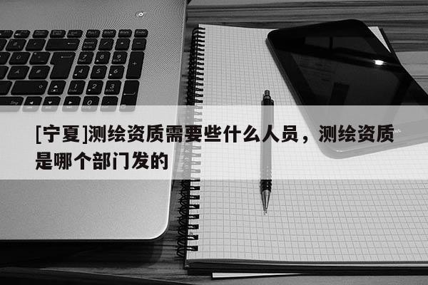 [寧夏]測繪資質(zhì)需要些什么人員，測繪資質(zhì)是哪個部門發(fā)的