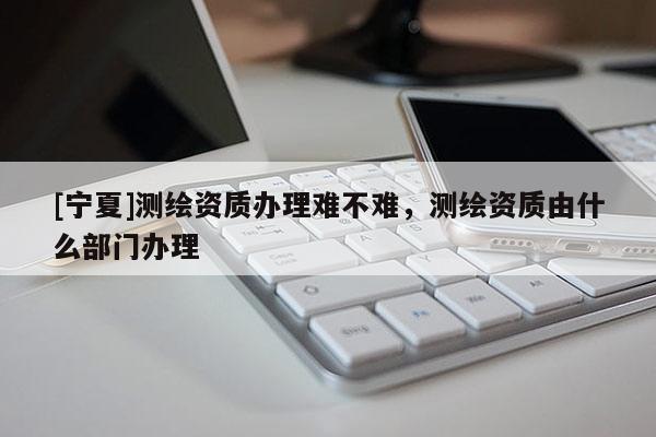 [寧夏]測(cè)繪資質(zhì)辦理難不難，測(cè)繪資質(zhì)由什么部門辦理