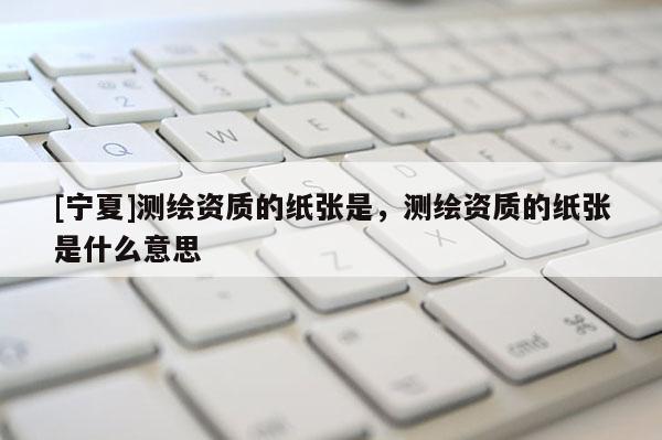 [寧夏]測(cè)繪資質(zhì)的紙張是，測(cè)繪資質(zhì)的紙張是什么意思