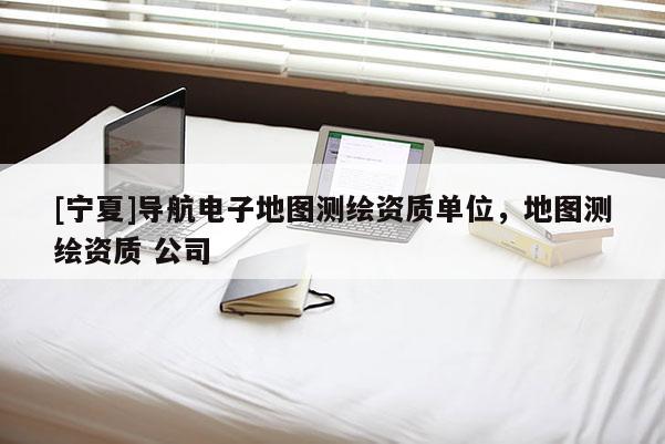 [寧夏]導(dǎo)航電子地圖測(cè)繪資質(zhì)單位，地圖測(cè)繪資質(zhì) 公司