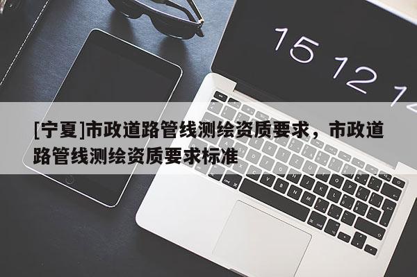 [寧夏]市政道路管線測繪資質(zhì)要求，市政道路管線測繪資質(zhì)要求標(biāo)準(zhǔn)
