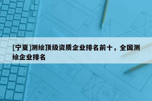 [寧夏]測繪頂級資質(zhì)企業(yè)排名前十，全國測繪企業(yè)排名