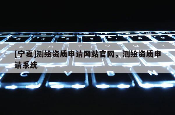 [寧夏]測繪資質(zhì)申請網(wǎng)站官網(wǎng)，測繪資質(zhì)申請系統(tǒng)