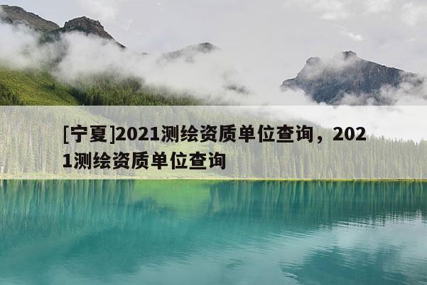 [寧夏]2021測繪資質(zhì)單位查詢，2021測繪資質(zhì)單位查詢