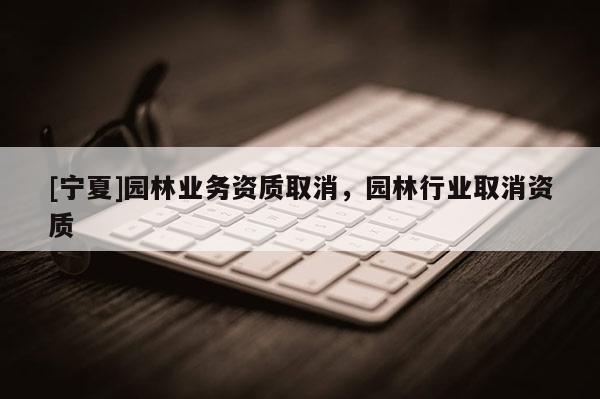 [寧夏]園林業(yè)務(wù)資質(zhì)取消，園林行業(yè)取消資質(zhì)
