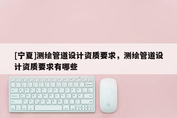[寧夏]測繪管道設(shè)計資質(zhì)要求，測繪管道設(shè)計資質(zhì)要求有哪些