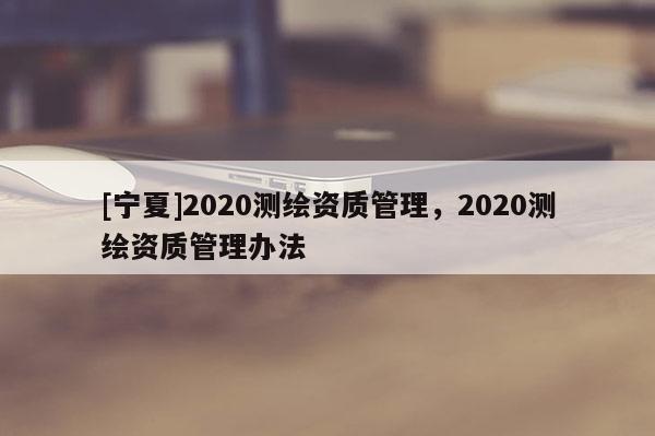 [寧夏]2020測繪資質(zhì)管理，2020測繪資質(zhì)管理辦法
