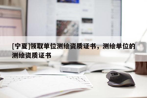 [寧夏]領(lǐng)取單位測繪資質(zhì)證書，測繪單位的測繪資質(zhì)證書