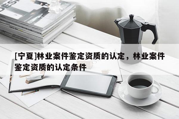 [寧夏]林業(yè)案件鑒定資質(zhì)的認(rèn)定，林業(yè)案件鑒定資質(zhì)的認(rèn)定條件