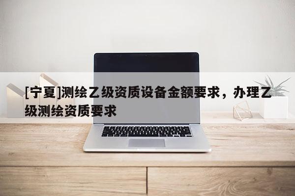 [寧夏]測繪乙級資質(zhì)設(shè)備金額要求，辦理乙級測繪資質(zhì)要求