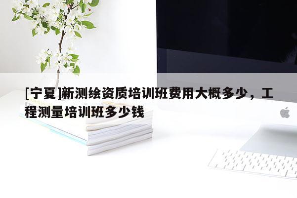 [寧夏]新測(cè)繪資質(zhì)培訓(xùn)班費(fèi)用大概多少，工程測(cè)量培訓(xùn)班多少錢(qián)